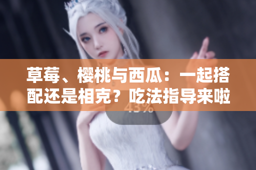 草莓、櫻桃與西瓜：一起搭配還是相克？吃法指導(dǎo)來啦！