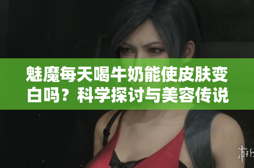 魅魔每天喝牛奶能使皮膚變白嗎？科學(xué)探討與美容傳說的碰撞