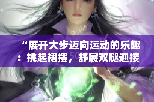 “展開大步邁向運動的樂趣：挑起裙擺，舒展雙腿迎接健康挑戰(zhàn)”