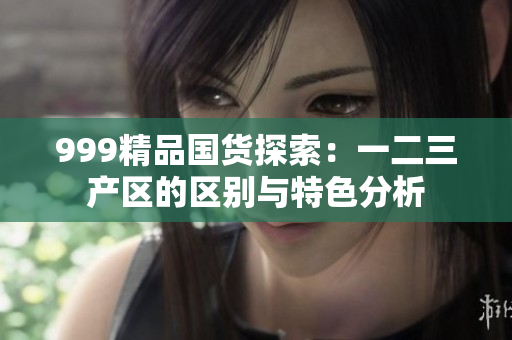 999精品國(guó)貨探索：一二三產(chǎn)區(qū)的區(qū)別與特色分析