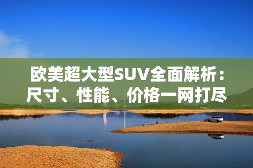 歐美超大型SUV全面解析：尺寸、性能、價(jià)格一網(wǎng)打盡