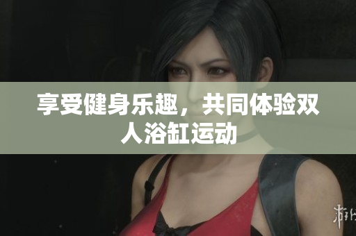 享受健身樂趣，共同體驗(yàn)雙人浴缸運(yùn)動(dòng)