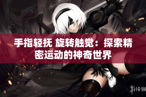 手指輕撫 旋轉(zhuǎn)觸覺(jué)：探索精密運(yùn)動(dòng)的神奇世界