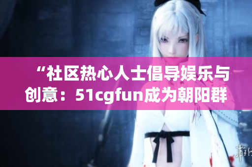 “社區(qū)熱心人士倡導(dǎo)娛樂與創(chuàng)意：51cgfun成為朝陽群眾喜愛的聚集地”