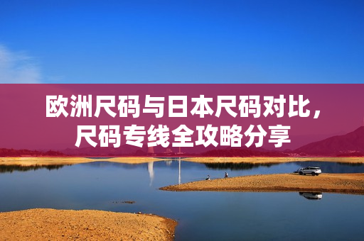 歐洲尺碼與日本尺碼對(duì)比，尺碼專(zhuān)線全攻略分享