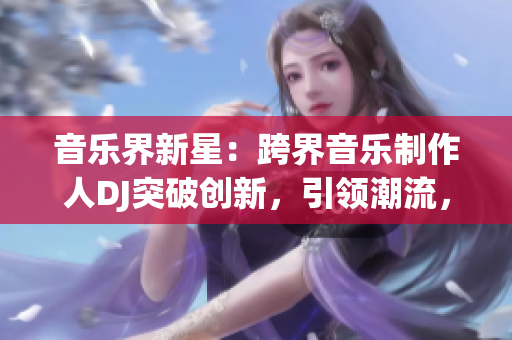 音樂界新星：跨界音樂制作人DJ突破創(chuàng)新，引領(lǐng)潮流，贏得大眾矚目