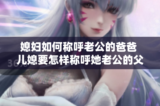 媳婦如何稱呼老公的爸爸 兒媳要怎樣稱呼她老公的父親 如何稱呼丈夫的爸爸 客觀分析合理稱呼方式