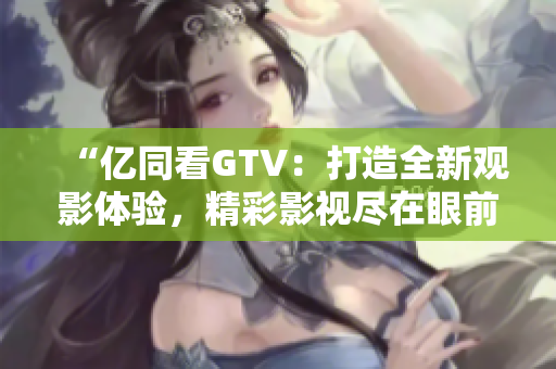 “億同看GTV：打造全新觀影體驗(yàn)，精彩影視盡在眼前！”