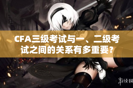 CFA三級考試與一、二級考試之間的關(guān)系有多重要？