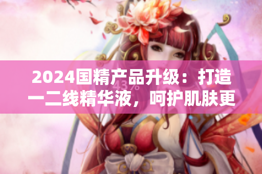 2024國(guó)精產(chǎn)品升級(jí)：打造一二線精華液，呵護(hù)肌膚更全面