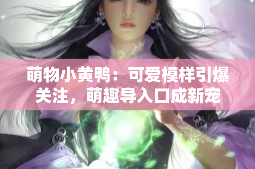 萌物小黃鴨：可愛模樣引爆關(guān)注，萌趣導(dǎo)入口成新寵