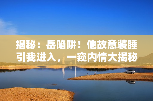 揭秘：岳陷阱！他故意裝睡引我進入，一窺內(nèi)情大揭秘