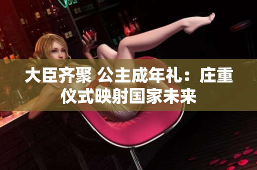 大臣齊聚 公主成年禮：莊重儀式映射國家未來
