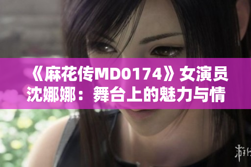 《麻花傳MD0174》女演員沈娜娜：舞臺上的魅力與情感