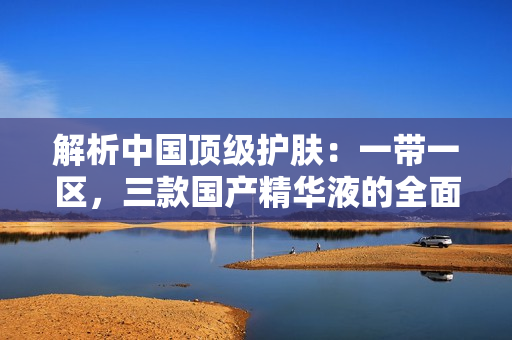 解析中國頂級護膚：一帶一區(qū)，三款國產(chǎn)精華液的全面評估