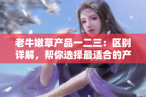老牛嫩草產(chǎn)品一二三：區(qū)別詳解，幫你選擇最適合的產(chǎn)品