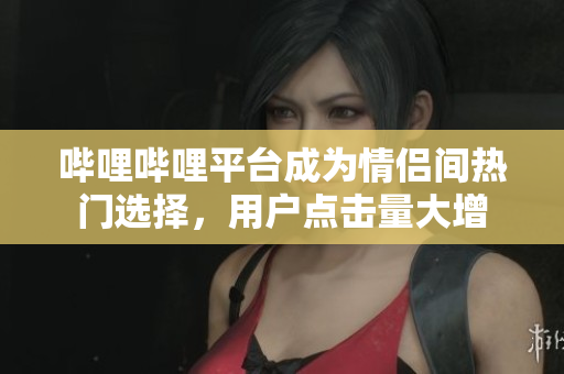 嗶哩嗶哩平臺成為情侶間熱門選擇，用戶點擊量大增