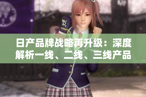 日產(chǎn)品牌戰(zhàn)略再升級：深度解析一線、二線、三線產(chǎn)品差異