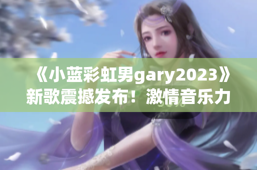 《小藍(lán)彩虹男g(shù)ary2023》新歌震撼發(fā)布！激情音樂力作引爆全球熱潮