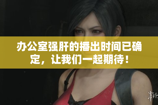辦公室強(qiáng)肝的播出時(shí)間已確定，讓我們一起期待！