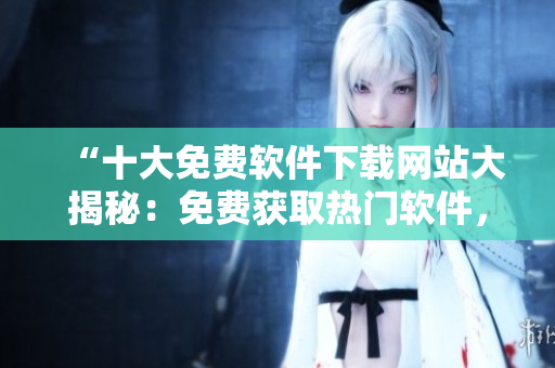 “十大免費(fèi)軟件下載網(wǎng)站大揭秘：免費(fèi)獲取熱門軟件，盡在這里！”