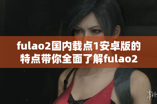fulao2國內(nèi)載點(diǎn)1安卓版的特點(diǎn)帶你全面了解fulao2國內(nèi)載點(diǎn)1安卓版