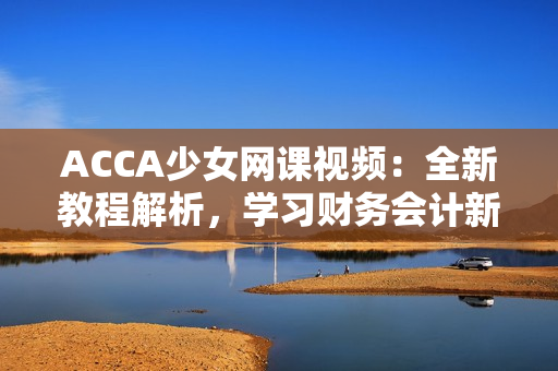 ACCA少女網(wǎng)課視頻：全新教程解析，學(xué)習(xí)財(cái)務(wù)會(huì)計(jì)新技能