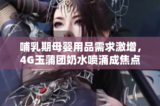 哺乳期母嬰用品需求激增，4G玉蒲團奶水噴涌成焦點