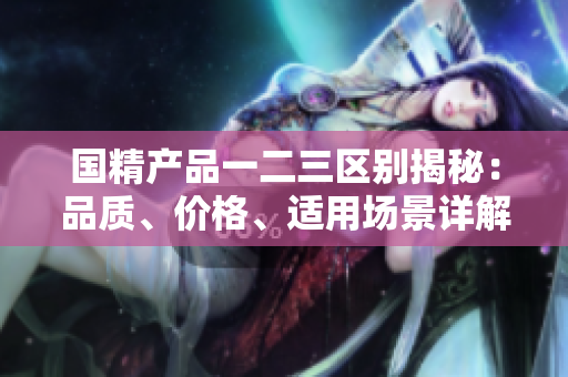 國精產(chǎn)品一二三區(qū)別揭秘：品質(zhì)、價格、適用場景詳解