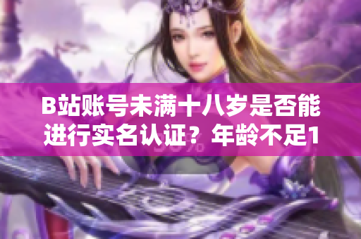 B站賬號未滿十八歲是否能進行實名認證？年齡不足18歲能否通過實名認證？