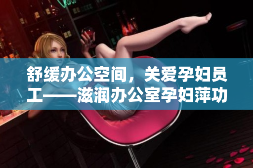舒緩辦公空間，關(guān)愛孕婦員工——滋潤辦公室孕婦萍功能全解析