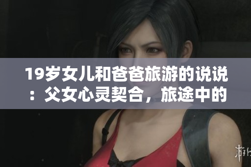 19歲女兒和爸爸旅游的說說：父女心靈契合，旅途中的溫馨時光
