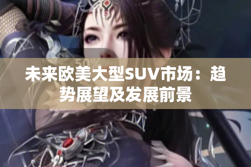 未來歐美大型SUV市場(chǎng)：趨勢(shì)展望及發(fā)展前景