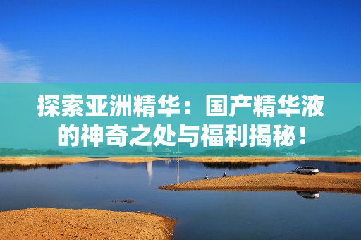 探索亞洲精華：國產(chǎn)精華液的神奇之處與福利揭秘！