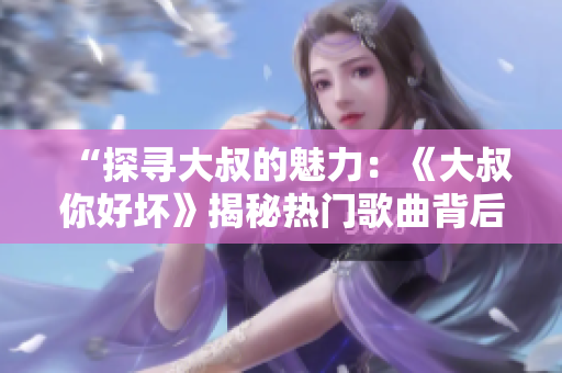 “探尋大叔的魅力：《大叔你好壞》揭秘熱門歌曲背后的故事”