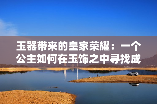 玉器帶來的皇家榮耀：一個(gè)公主如何在玉飾之中尋找成長與自由