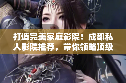 打造完美家庭影院！成都私人影院推薦，帶你領(lǐng)略頂級(jí)觀影體驗(yàn)