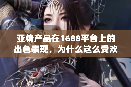 亞精產(chǎn)品在1688平臺(tái)上的出色表現(xiàn)，為什么這么受歡迎？探索其成功之路