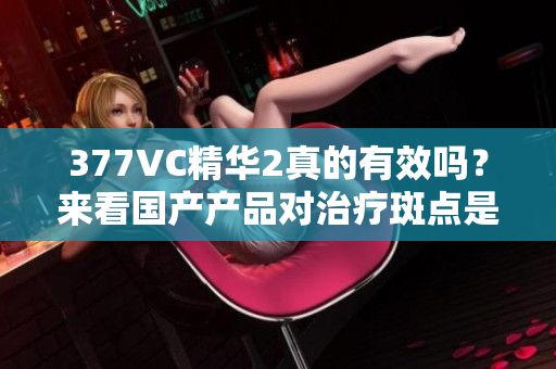 377VC精華2真的有效嗎？來看國產(chǎn)產(chǎn)品對(duì)治療斑點(diǎn)是否靠譜