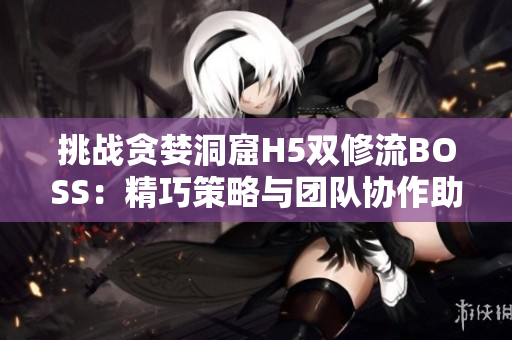 挑戰(zhàn)貪婪洞窟H5雙修流BOSS：精巧策略與團(tuán)隊(duì)協(xié)作助您征服深淵