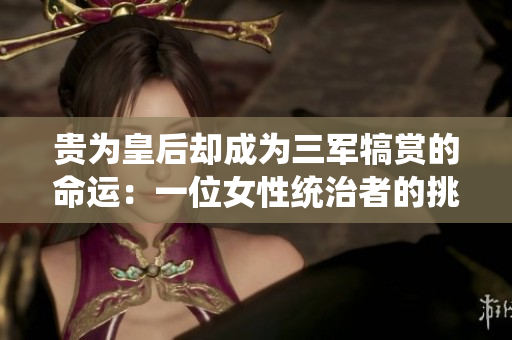 貴為皇后卻成為三軍犒賞的命運(yùn)：一位女性統(tǒng)治者的挑戰(zhàn)與奮斗