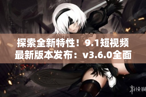 探索全新特性！9.1短視頻最新版本發(fā)布：v3.6.0全面升級