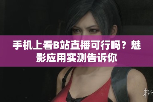 手機(jī)上看B站直播可行嗎？魅影應(yīng)用實(shí)測(cè)告訴你