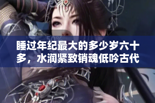睡過(guò)年紀(jì)最大的多少歲六十多，水潤(rùn)緊致銷魂低吟古代，水潤(rùn)緊致銷魂低吟，說(shuō)說(shuō)都是怎么的干對(duì)象的，睡眠を取らなくてもいい，睡覺(jué)抓著小雞一晚上會(huì)怎樣656