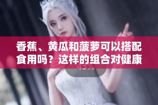 香蕉、黃瓜和菠蘿可以搭配食用嗎？這樣的組合對(duì)健康有何益處？