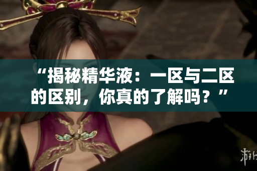 “揭秘精華液：一區(qū)與二區(qū)的區(qū)別，你真的了解嗎？”