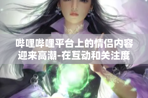 嗶哩嗶哩平臺(tái)上的情侶內(nèi)容迎來(lái)高潮-在互動(dòng)和關(guān)注度上達(dá)到新高水平