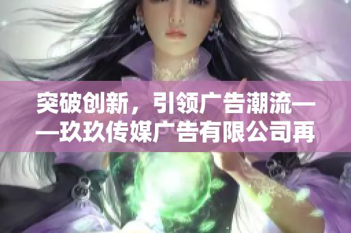 突破創(chuàng)新，引領(lǐng)廣告潮流——玖玖傳媒廣告有限公司再度蓬勃發(fā)展