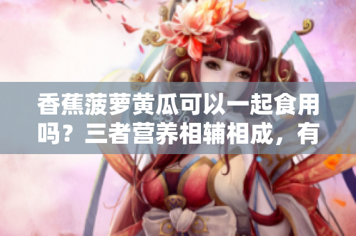 香蕉菠蘿黃瓜可以一起食用嗎？三者營養(yǎng)相輔相成，有何飲食建議？