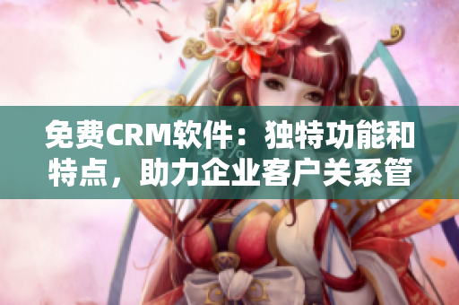 免費(fèi)CRM軟件：獨(dú)特功能和特點(diǎn)，助力企業(yè)客戶關(guān)系管理